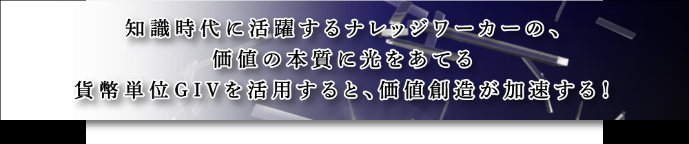 知識時代に活躍するナレッジワーカーの、価値の本質に光をあてる貨幣単位GIVを活用すると、価値創造が加速する！」