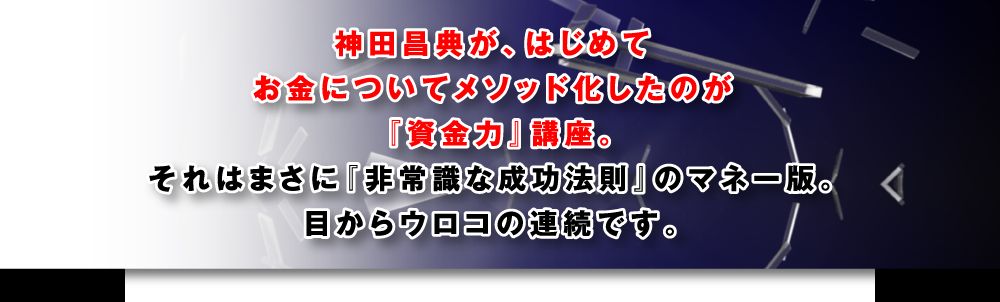 神田昌典が、はじめてお金についてメソッド化したのが『資金力』DVD講座。それはまさに『非常識な成功法則』のマネー版。目からウロコの連続です。