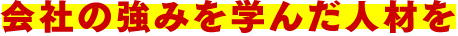 会社の強みを学んだ人材を
