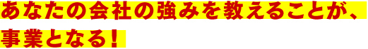 あなたの会社の強みを教えることが、事業となる！