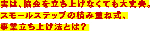 実は、協会を立ち上げなくても大丈夫。スモールステップの積み重ね式、事業立ち上げ法とは?
