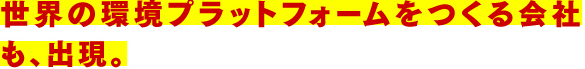 世界の環境プラットフォームをつくる会社も、出現。