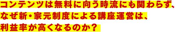 コンテンツは無料に向う時流にも関わらず、なぜ新・家元制度による講座運営は、利益率が高くなるのか?