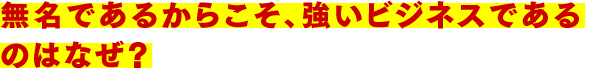 無名であるからこそ、強いビジネスであるのはなぜ?