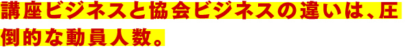 講座ビジネスと協会ビジネスの違いは、圧倒的な動員人数。