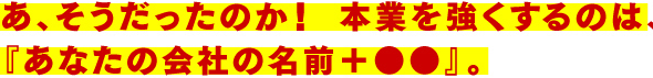 あ、そうだったのか！ 本業を強くするのは、『あなたの会社の名前＋●●』。