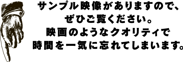 サンプル映像がありますので、ぜひご覧ください。映画のようなクオリティで時間を一気に忘れてしまいます。