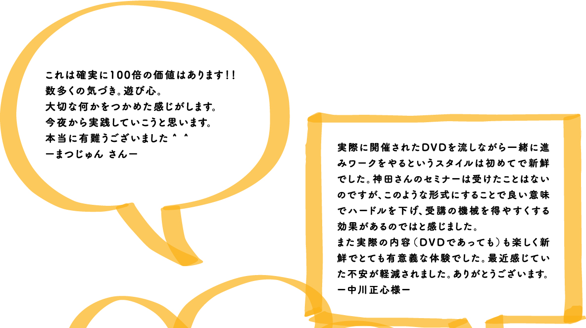 これは確実に100倍の価値はあります！！数多くの気づき。遊び心。大切な何かをつかめた感じがします。今夜から実践していこうと思います。本当に有難うございました＾＾ーまつじゅん さんー 実際に開催されたDVDを流しながら一緒に進みワークをやるというスタイルは初めてで新鮮でした。神田さんのセミナーは受けたことはないのですが、このような形式にすることで良い意味でハードルを下げ、受講の機械を得やすくする効果があるのではと感じました。また実際の内容（DVDであっても）も楽しく新鮮でとても有意義な体験でした。最近感じていた不安が軽減されました。ありがとうございます。ー中川正心様ー