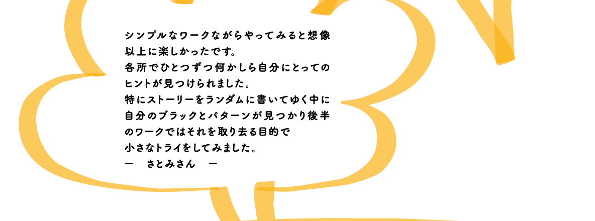 シンプルなワークながらやってみると想像以上に楽しかったです。各所でひとつずつ何かしら自分にとってのヒントが見つけられました。特にストーリーをランダムに書いてゆく中に自分のブラックとパターンが見つかり後半のワークではそれを取り去る目的で小さなトライをしてみました。ー　さとみさん　ー