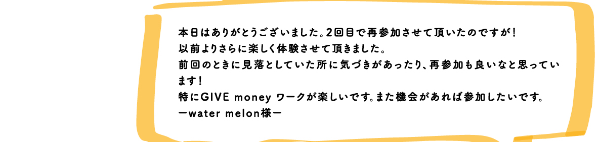 本日はありがとうございました。2回目で再参加させて頂いたのですが！以前よりさらに楽しく体験させて頂きました。前回のときに見落としていた所に気づきがあったり、再参加も良いなと思っています！特にGIVE money ワークが楽しいです。また機会があれば参加したいです。ーwater melon様ー