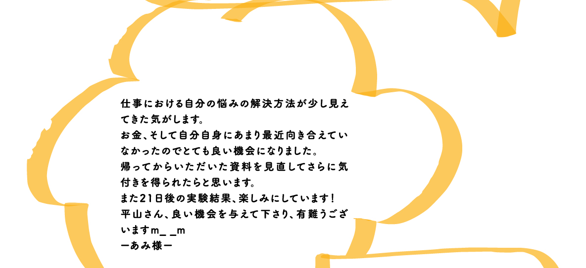仕事における自分の悩みの解決方法が少し見えてきた気がします。お金、そして自分自身にあまり最近向き合えていなかったのでとても良い機会になりました。帰ってからいただいた資料を見直してさらに気付きを得られたらと思います。また21日後の実験結果、楽しみにしています！平山さん、良い機会を与えて下さり、有難うございますm_ _mーあみ様ー