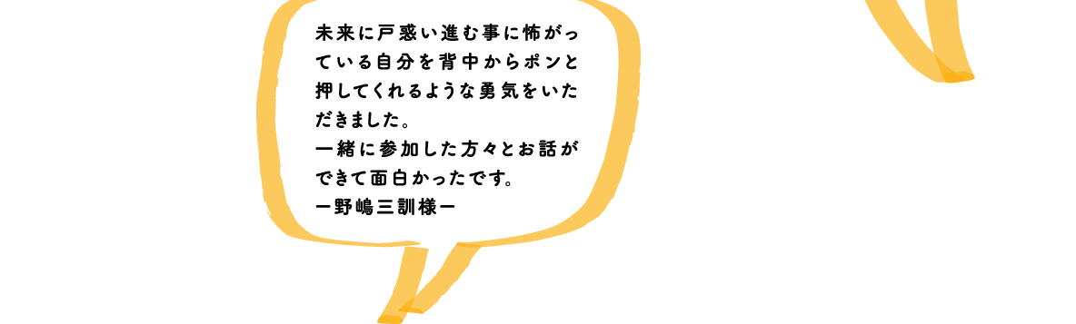 未来に戸惑い進む事に怖がっている自分を背中からポンと押してくれるような勇気をいただきました。一緒に参加した方々とお話ができて面白かったです。ー野嶋三訓様ー