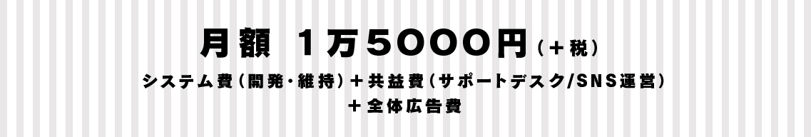 月額 １万５０００円（＋税） システム費（開発・維持）＋共益費（サポートデスク/ＳＮＳ運営）＋全体広告費