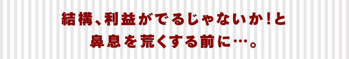 結構、利益がでるじゃないか！と鼻息を荒くする前に…。