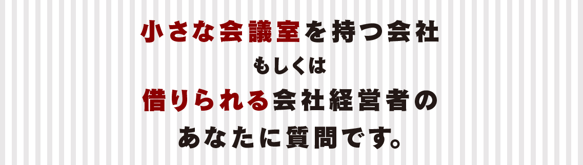 小さな会議室を持つ会社もしくは借りられる会社経営者のあなたに質問です