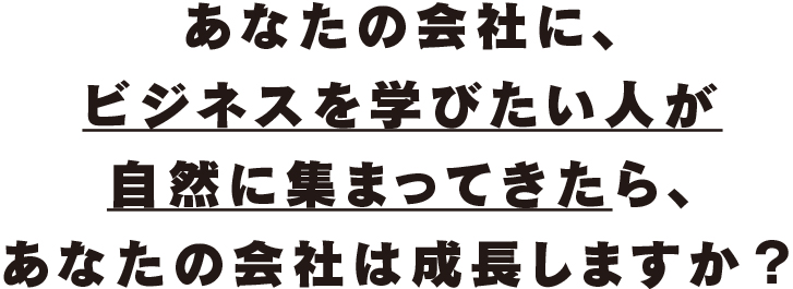 あなたの会社に、ビジネスを学びたい人が自然に集まってきたら、あなたの会社は成長しますか?