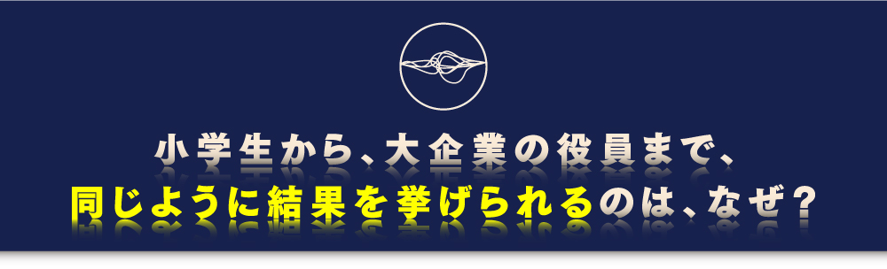 小学生から、大企業の役員まで、同じように結果を挙げられるのは、なぜ?