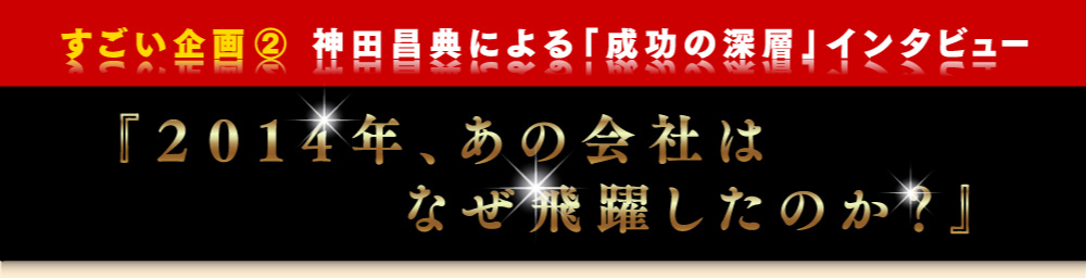 すごい企画2　神田昌典による「成功の深層」インタビュー「2014年、あの会社はなぜ飛躍したのか？」