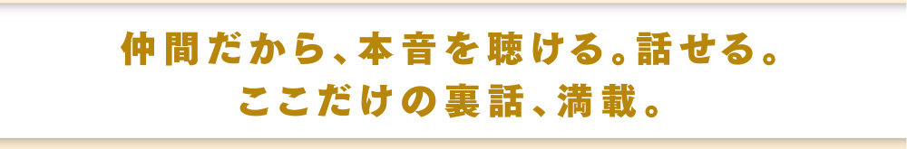 仲間だから、本年を聴ける。話せる。ここだけの裏話、満載。