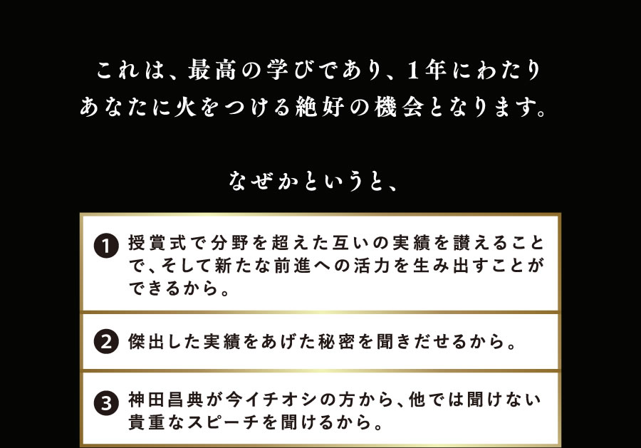 これは、最高の学びであり、1年にわたりあなたに火をつける絶好の機会となります。なぜかというと、1.授賞式で分野を超えた互いの実績を讃えることで、そして新たな前進への活力を生み出すことができるから。 2.傑出した実績をあげた秘密を聞きだせるから。 3.神田昌典が今イチオシの方から、他では聞けない貴重なスピーチを聞けるから。 