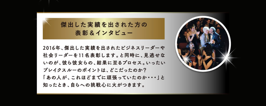 傑出した実績を出された方の表彰＆インタビュー　2016年、傑出した実績を出されたビジネスリーダーや社会リーダーを11名表彰します。と同時に、見逃せないのが、彼ら彼女らの、結果に至るプロセス。いったいブレイクスルーのポイントは、どこだったのか？「あの人が、これほどまでに頑張っていたのか・・・」と知ったとき、自らへの挑戦心に火がつきます。