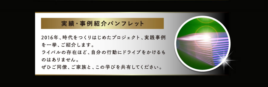 実績・事例紹介パンフレット　2016年、時代をつくりはじめたプロジェクト、実践事例を一挙、ご紹介します。
ライバルの存在ほど、自分の行動にドライブをかけるものはありません。
ぜひご同僚、ご家族と、この学びを共有してください。