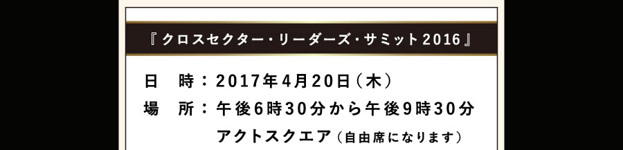 『クロスセクター・リーダーズ・サミット2016』日時：2017年4月20日（木） 場所：午後6時30分から、午後9時30分 アクトスクエア（自由席になります）