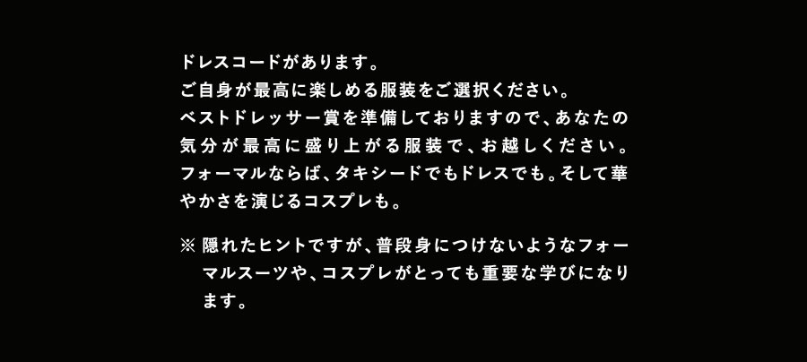 ドレスコードがあります。
ご自身が最高に楽しめる服装をご選択ください。ベストドレッサー賞を準備しておりますので、あなたの気分が最高に盛り上がる服装で、お越しください。フォーマルならば、タキシードでもドレスでも。そして華やかさを演じるコスプレも。※隠れたヒントですが、普段身につけないようなフォーマルスーツや、コスプレがとっても重要な学びになります。