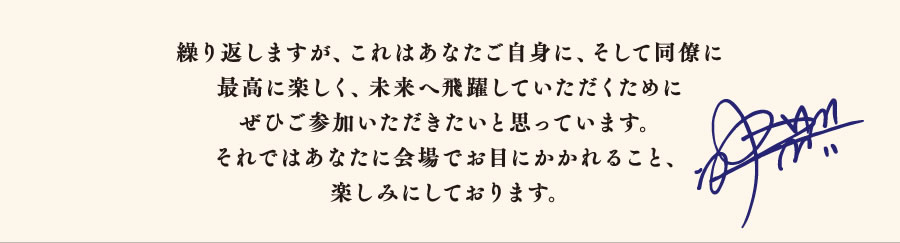 繰り返しますが、これはあなたご自身に、そして同僚に最高に楽しく、未来へ飛躍していただくためにぜひご参加いただきたいと思っています。それではあなたに会場でお目にかかれること、楽しみにしております。