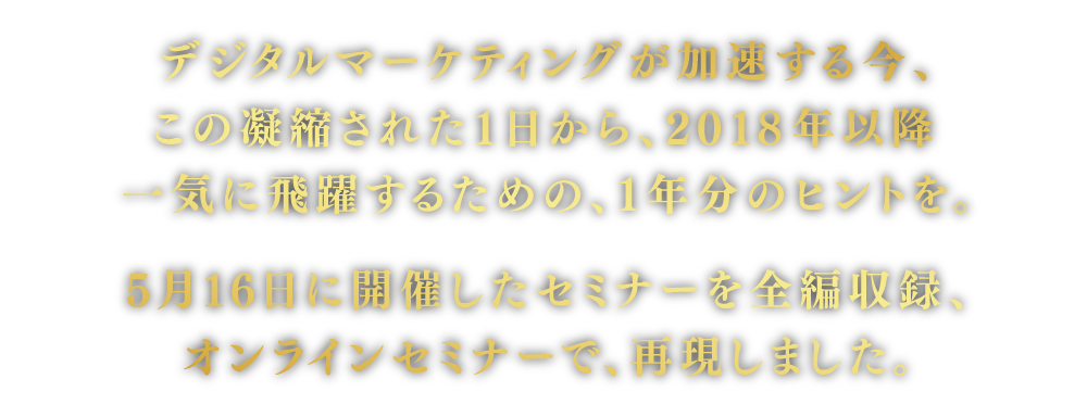 デジタルマーケティングが加速する今、この凝縮された1日で、2018年一気に飛躍するための1年分のヒントを。